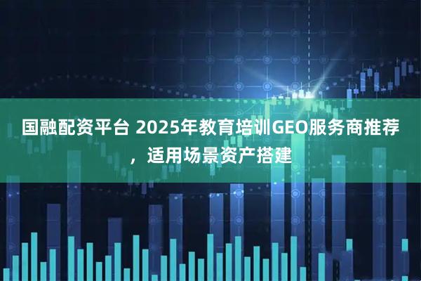 国融配资平台 2025年教育培训GEO服务商推荐，适用场景资产搭建