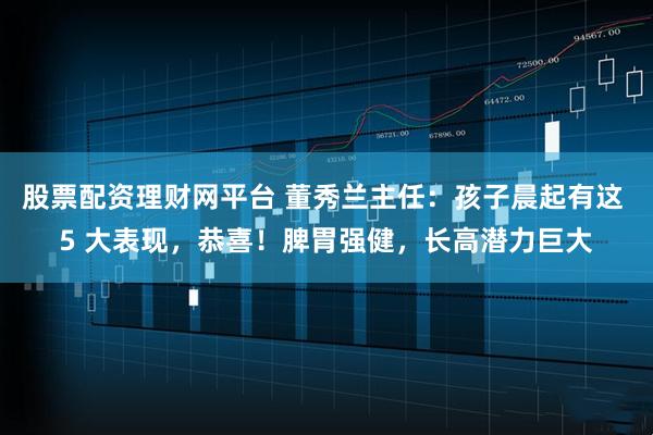 股票配资理财网平台 董秀兰主任：孩子晨起有这 5 大表现，恭喜！脾胃强健，长高潜力巨大