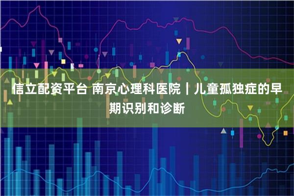 信立配资平台 南京心理科医院｜儿童孤独症的早期识别和诊断