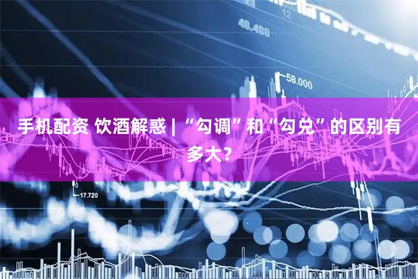 手机配资 饮酒解惑 | “勾调”和“勾兑”的区别有多大？