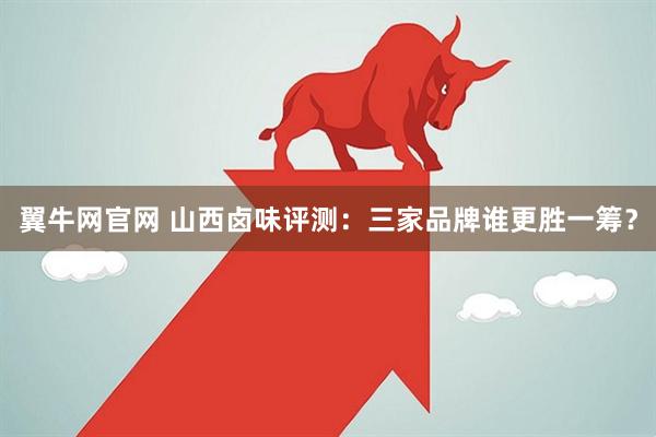 翼牛网官网 山西卤味评测：三家品牌谁更胜一筹？