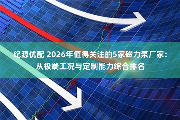 纪源优配 2026年值得关注的5家磁力泵厂家：从极端工况与定制能力综合排名