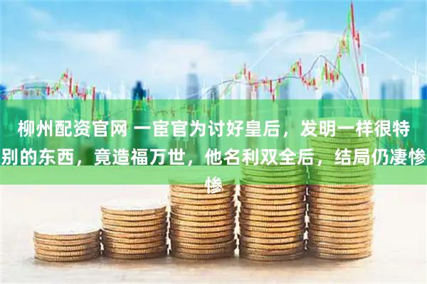 柳州配资官网 一宦官为讨好皇后，发明一样很特别的东西，竟造福万世，他名利双全后，结局仍凄惨