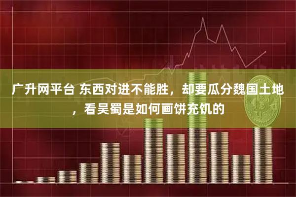 广升网平台 东西对进不能胜，却要瓜分魏国土地，看吴蜀是如何画饼充饥的