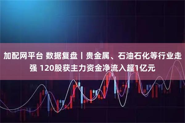 加配网平台 数据复盘丨贵金属、石油石化等行业走强 120股获主力资金净流入超1亿元