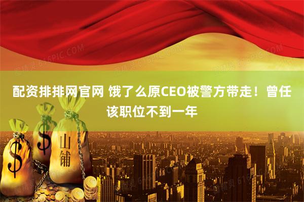配资排排网官网 饿了么原CEO被警方带走！曾任该职位不到一年