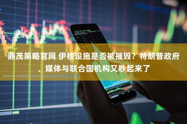 鼎茂策略官网 伊核设施是否被摧毁？特朗普政府、媒体与联合国机构又吵起来了