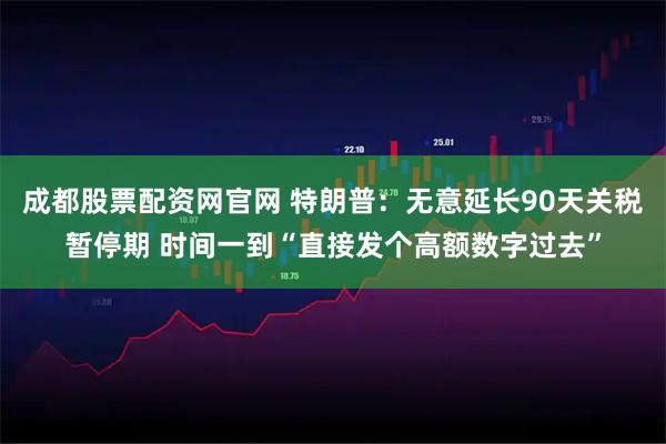 成都股票配资网官网 特朗普：无意延长90天关税暂停期 时间一到“直接发个高额数字过去”