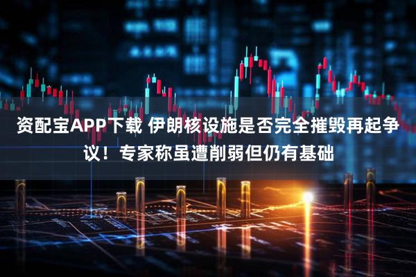 资配宝APP下载 伊朗核设施是否完全摧毁再起争议！专家称虽遭削弱但仍有基础