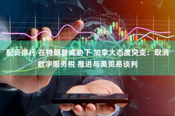 配资排行 在特朗普威胁下 加拿大态度突变：取消数字服务税 推进与美贸易谈判