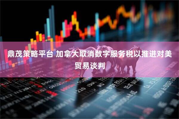 鼎茂策略平台 加拿大取消数字服务税以推进对美贸易谈判