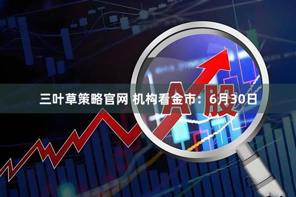 三叶草策略官网 机构看金市：6月30日