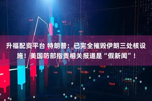 升福配资平台 特朗普：已完全摧毁伊朗三处核设施！美国防部指责相关报道是“假新闻”！