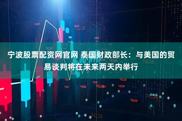 宁波股票配资网官网 泰国财政部长：与美国的贸易谈判将在未来两天内举行