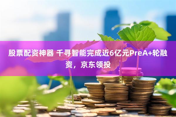 股票配资神器 千寻智能完成近6亿元PreA+轮融资，京东领投