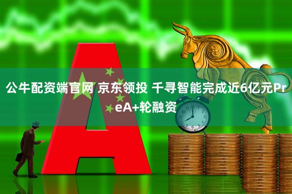 公牛配资端官网 京东领投 千寻智能完成近6亿元PreA+轮融资