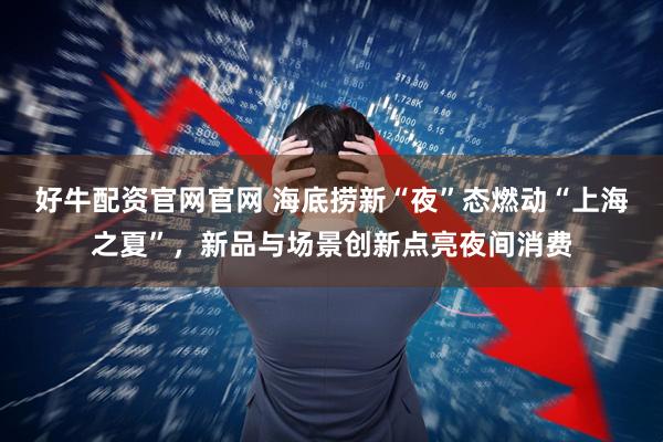 好牛配资官网官网 海底捞新“夜”态燃动“上海之夏”，新品与场景创新点亮夜间消费