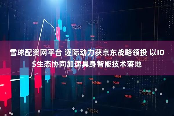 雪球配资网平台 逐际动力获京东战略领投 以IDS生态协同加速具身智能技术落地