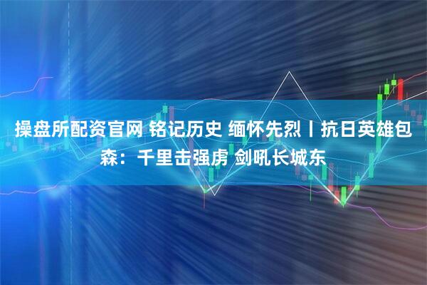 操盘所配资官网 铭记历史 缅怀先烈丨抗日英雄包森：千里击强虏 剑吼长城东