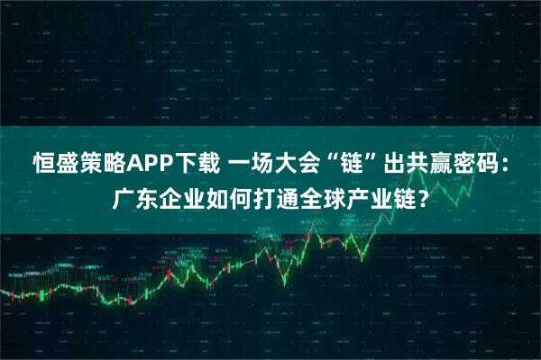 恒盛策略APP下载 一场大会“链”出共赢密码：广东企业如何打通全球产业链？