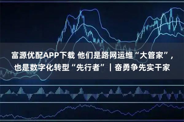 富源优配APP下载 他们是路网运维“大管家”，也是数字化转型“先行者”｜奋勇争先实干家