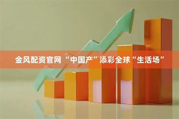 金风配资官网 “中国产”添彩全球“生活场”