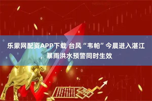 乐蒙网配资APP下载 台风“韦帕”今晨进入湛江，暴雨洪水预警同时生效