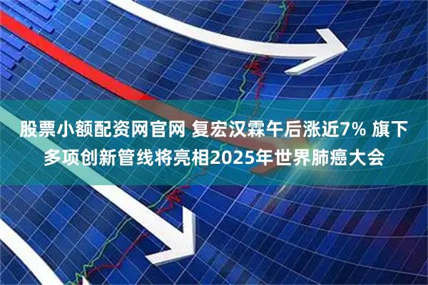 股票小额配资网官网 复宏汉霖午后涨近7% 旗下多项创新管线将亮相2025年世界肺癌大会