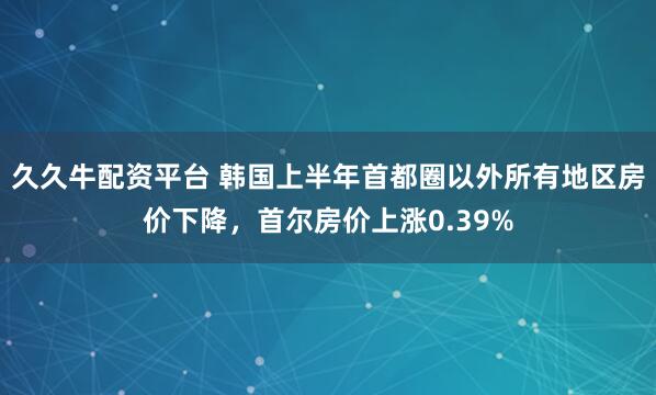 久久牛配资平台 韩国上半年首都圈以外所有地区房价下降，首尔房价上涨0.39%