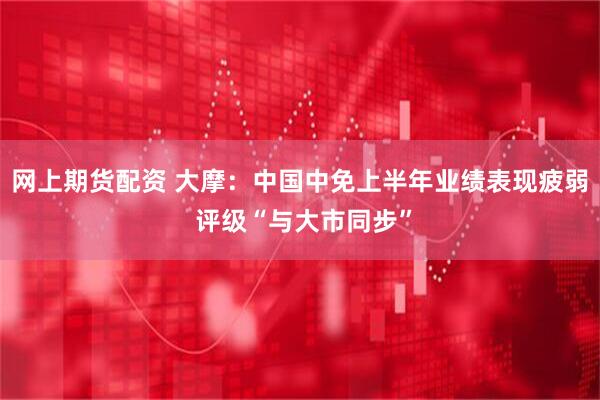 网上期货配资 大摩：中国中免上半年业绩表现疲弱 评级“与大市同步”
