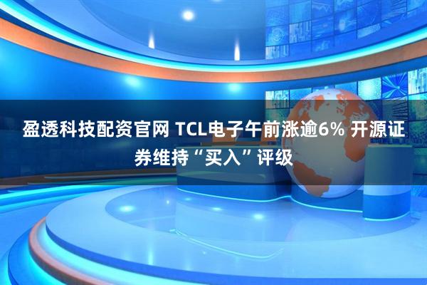 盈透科技配资官网 TCL电子午前涨逾6% 开源证券维持“买入”评级