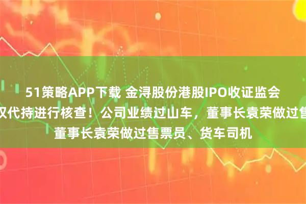 51策略APP下载 金浔股份港股IPO收证监会反馈意见，对股权代持进行核查！公司业绩过山车，董事长袁荣做过售票员、货车司机