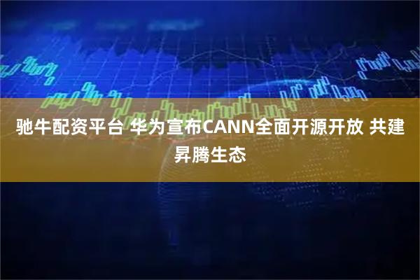 驰牛配资平台 华为宣布CANN全面开源开放 共建昇腾生态
