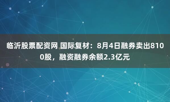 临沂股票配资网 国际复材：8月4日融券卖出8100股，融资融券余额2.3亿元