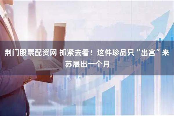 荆门股票配资网 抓紧去看！这件珍品只“出宫”来苏展出一个月