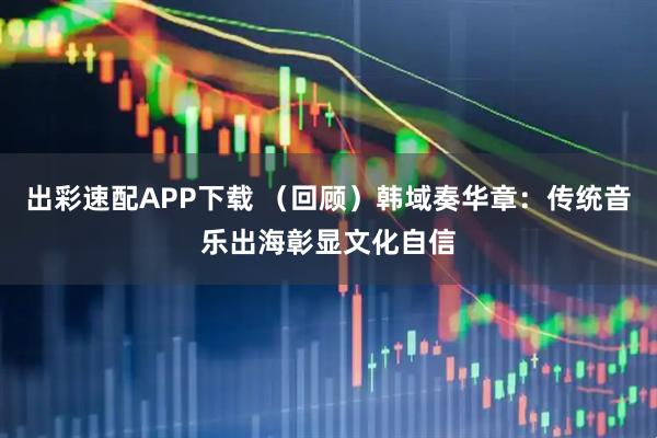 出彩速配APP下载 （回顾）韩域奏华章：传统音乐出海彰显文化自信