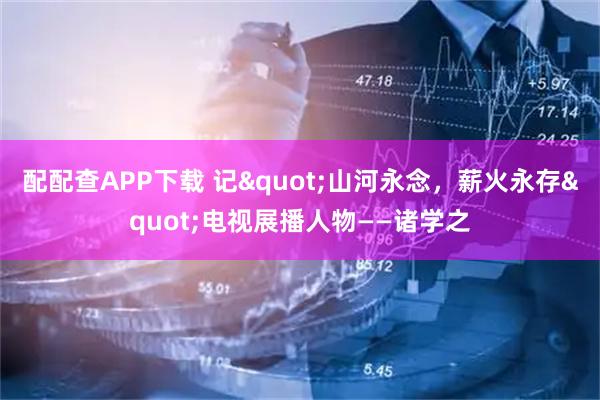 配配查APP下载 记"山河永念，薪火永存"电视展播人物——诸学之