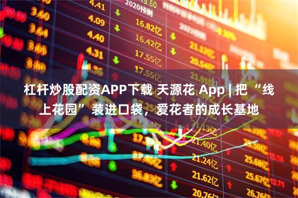 杠杆炒股配资APP下载 天源花 App | 把 “线上花园” 装进口袋，爱花者的成长基地
