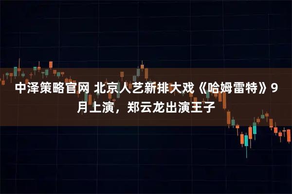 中泽策略官网 北京人艺新排大戏《哈姆雷特》9月上演，郑云龙出演王子