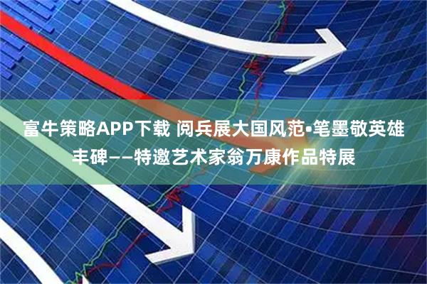 富牛策略APP下载 阅兵展大国风范•笔墨敬英雄丰碑——特邀艺术家翁万康作品特展