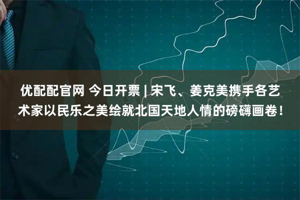 优配配官网 今日开票 | 宋飞、姜克美携手各艺术家以民乐之美绘就北国天地人情的磅礴画卷!