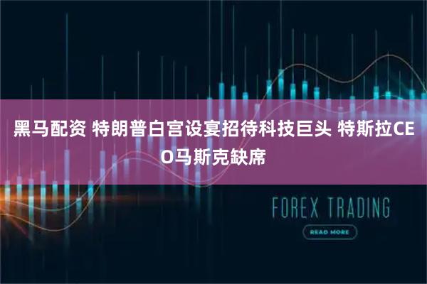 黑马配资 特朗普白宫设宴招待科技巨头 特斯拉CEO马斯克缺席