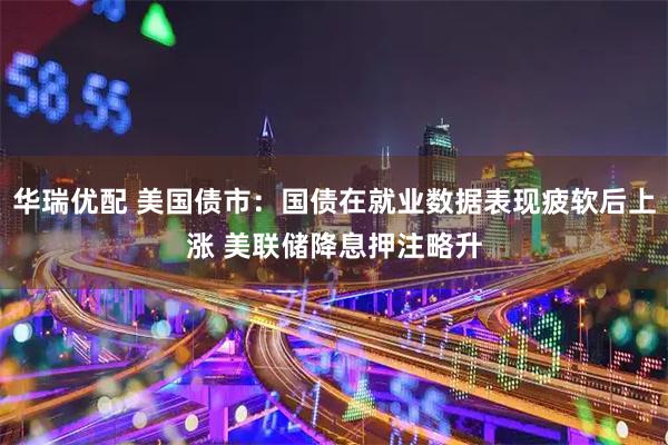 华瑞优配 美国债市：国债在就业数据表现疲软后上涨 美联储降息押注略升