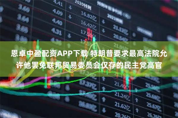 恩卓中盈配资APP下载 特朗普要求最高法院允许他罢免联邦贸易委员会仅存的民主党高官