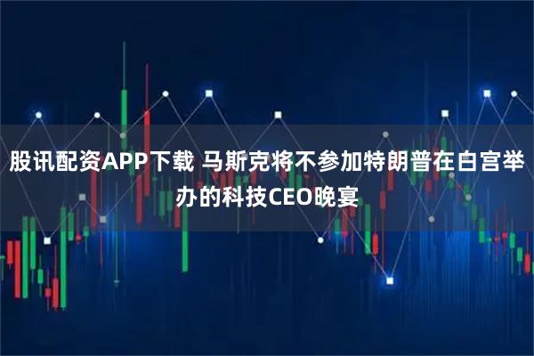 股讯配资APP下载 马斯克将不参加特朗普在白宫举办的科技CEO晚宴