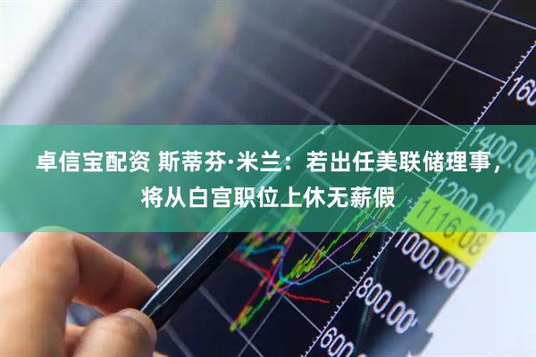 卓信宝配资 斯蒂芬·米兰：若出任美联储理事，将从白宫职位上休无薪假