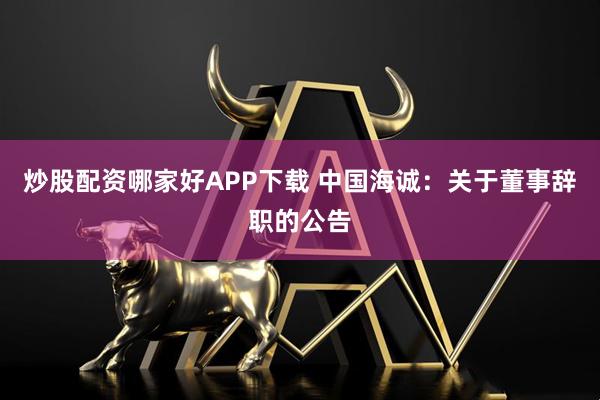 炒股配资哪家好APP下载 中国海诚：关于董事辞职的公告