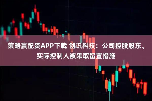 策略赢配资APP下载 创识科技：公司控股股东、实际控制人被采取留置措施
