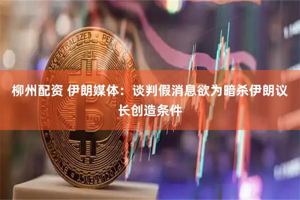 柳州配资 伊朗媒体：谈判假消息欲为暗杀伊朗议长创造条件