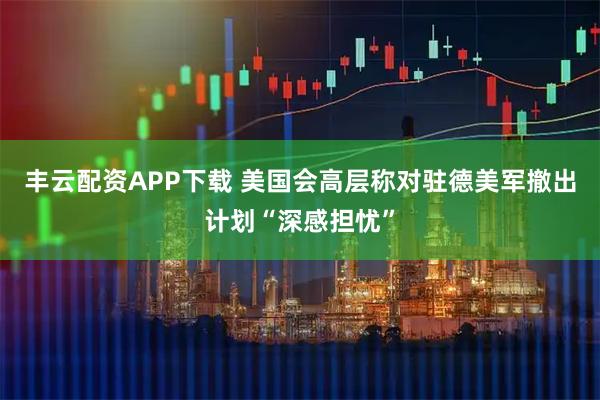丰云配资APP下载 美国会高层称对驻德美军撤出计划“深感担忧”